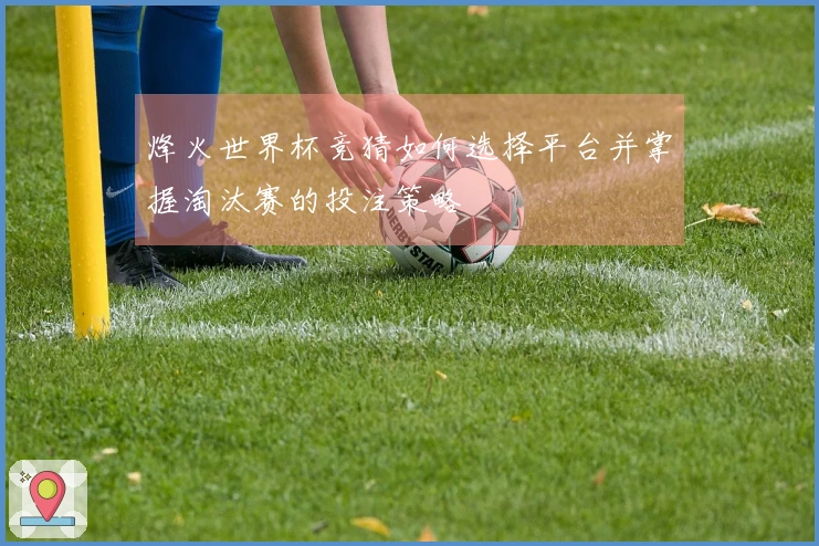烽火世界杯竞猜如何选择平台并掌握淘汰赛的投注策略