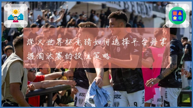 烽火世界杯竞猜如何选择平台并掌握淘汰赛的投注策略