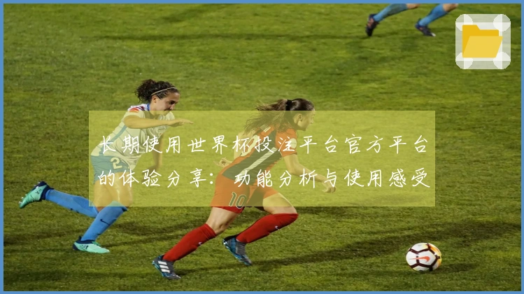 长期使用世界杯投注平台官方平台的体验分享：功能分析与使用感受