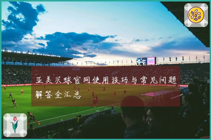 亚美买球官网使用技巧与常见问题解答全汇总